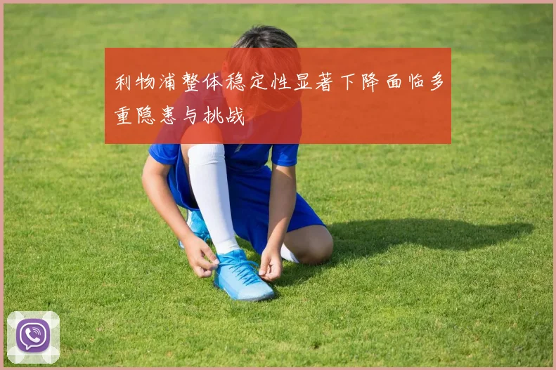 利物浦整体稳定性显著下降面临多重隐患与挑战