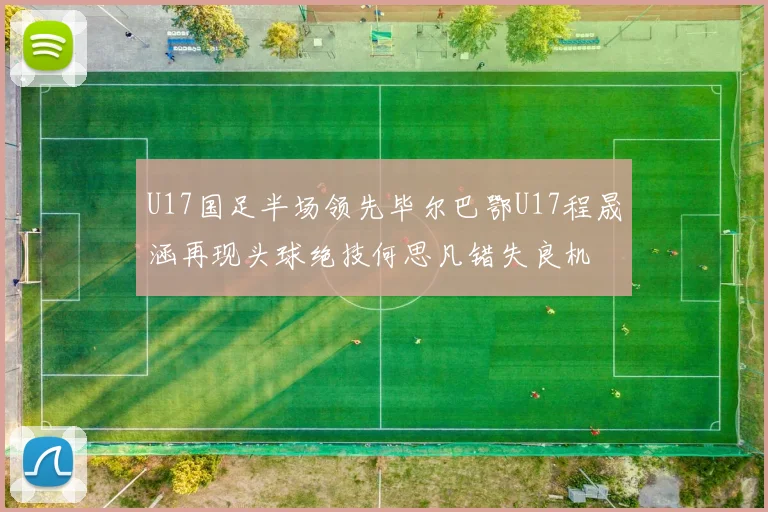 U17国足半场领先毕尔巴鄂U17程晟涵再现头球绝技何思凡错失良机