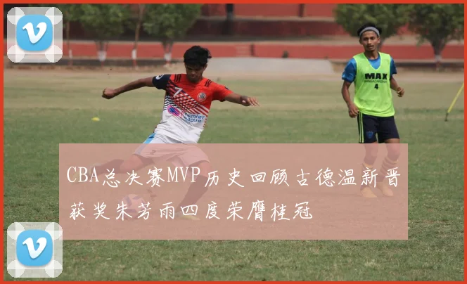 CBA总决赛MVP历史回顾古德温新晋获奖朱芳雨四度荣膺桂冠