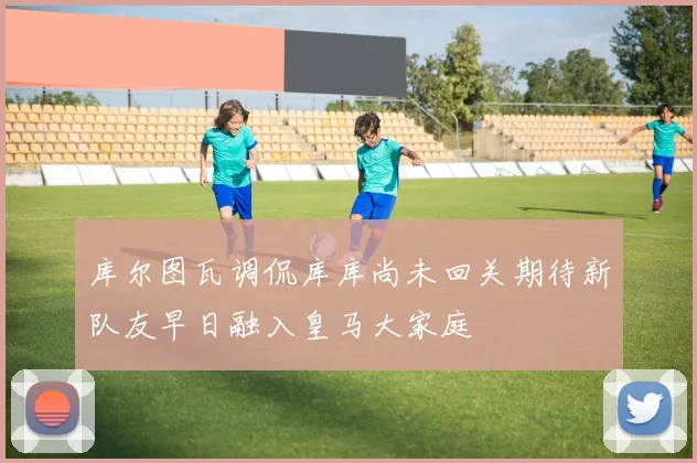 库尔图瓦调侃库库尚未回关期待新队友早日融入皇马大家庭
