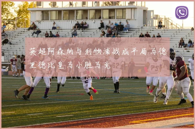 英超阿森纳与利物浦战成平局马德里德比皇马小胜马竞