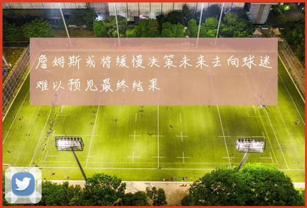 詹姆斯或将缓慢决策未来去向球迷难以预见最终结果