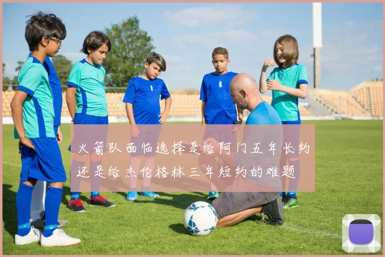 火箭队面临选择是给阿门五年长约还是给杰伦格林三年短约的难题