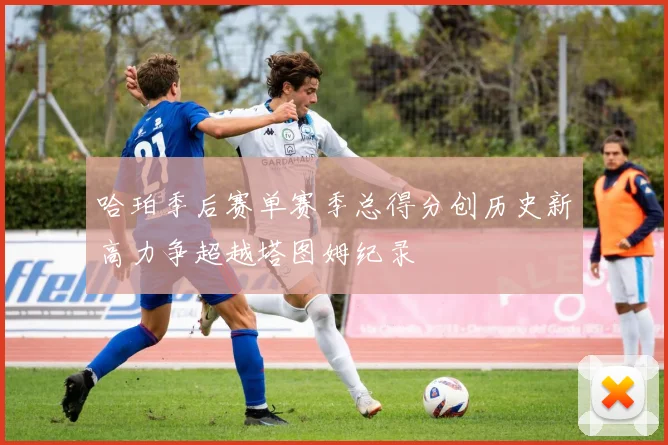 哈珀季后赛单赛季总得分创历史新高力争超越塔图姆纪录