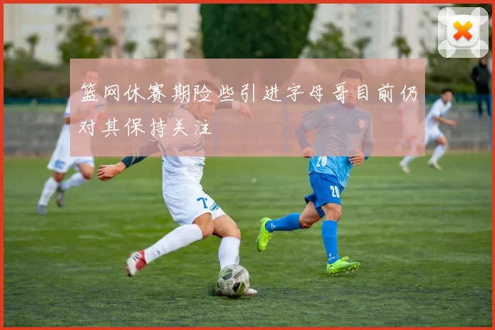 篮网休赛期险些引进字母哥目前仍对其保持关注