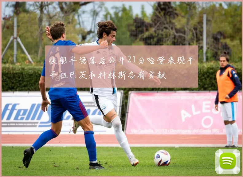 快船半场落后公牛21分哈登表现平平祖巴茨和科林斯各有贡献