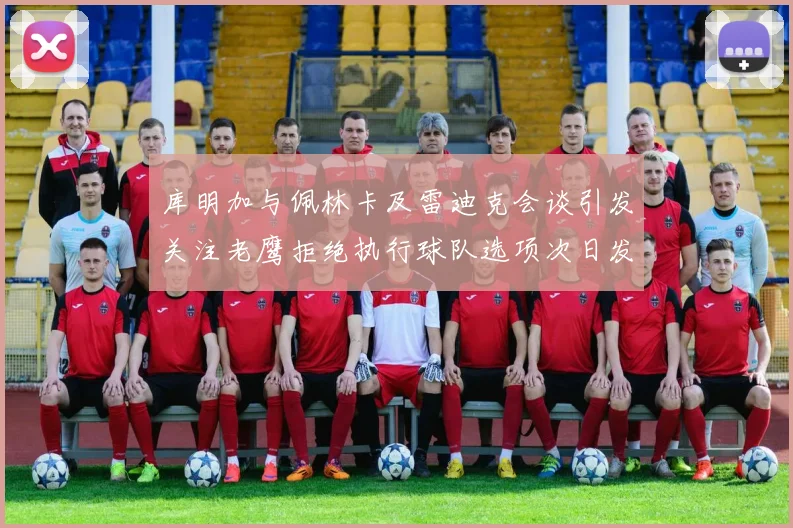库明加与佩林卡及雷迪克会谈引发关注老鹰拒绝执行球队选项次日发生