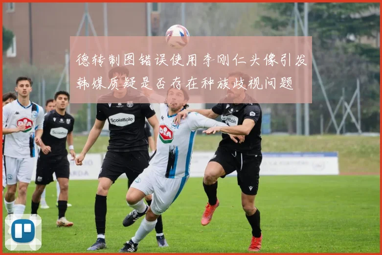 德转制图错误使用李刚仁头像引发韩媒质疑是否存在种族歧视问题