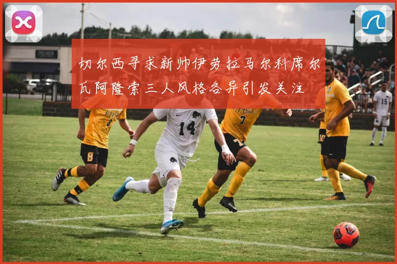 切尔西寻求新帅伊劳拉马尔科席尔瓦阿隆索三人风格各异引发关注