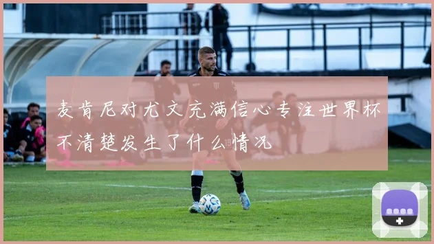 麦肯尼对尤文充满信心专注世界杯不清楚发生了什么情况