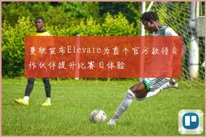 曼联宣布Elevate为首个官方款待合作伙伴提升比赛日体验