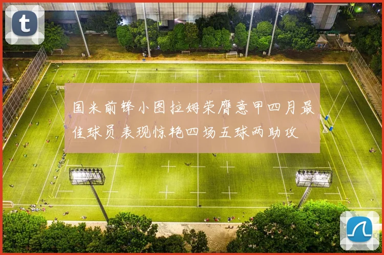 国米前锋小图拉姆荣膺意甲四月最佳球员表现惊艳四场五球两助攻