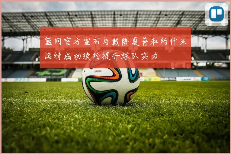 篮网官方宣布与戴隆夏普和约什米诺特成功续约提升球队实力