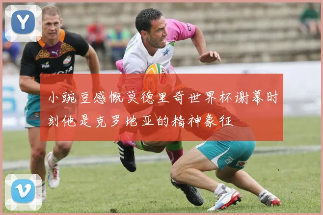 小豌豆感慨莫德里奇世界杯谢幕时刻他是克罗地亚的精神象征