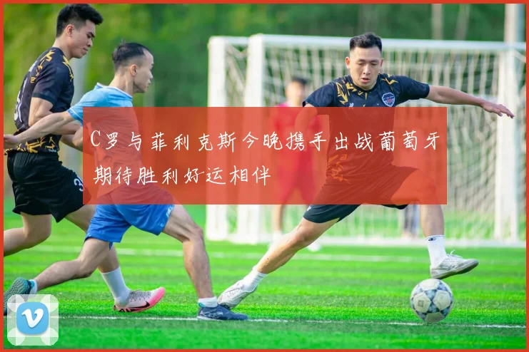 C罗与菲利克斯今晚携手出战葡萄牙期待胜利好运相伴