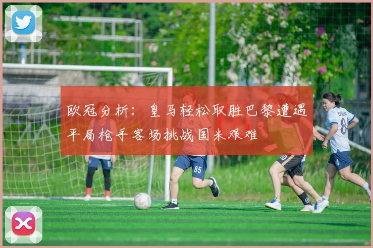 欧冠分析：皇马轻松取胜巴黎遭遇平局枪手客场挑战国米艰难