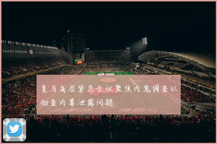 皇马高层紧急会议聚焦内鬼调查以彻查内幕泄露问题