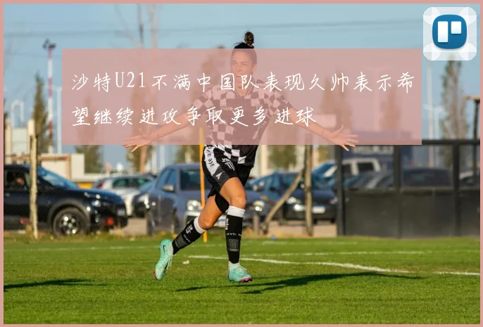 沙特U21不满中国队表现久帅表示希望继续进攻争取更多进球