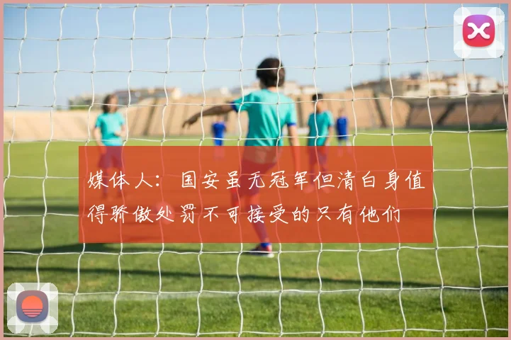 媒体人：国安虽无冠军但清白身值得骄傲处罚不可接受的只有他们
