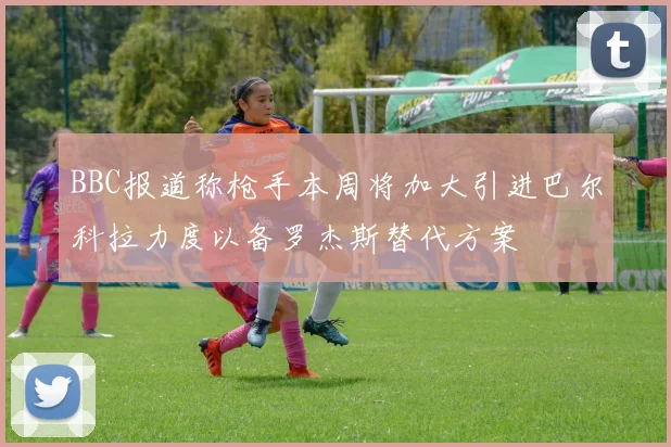 BBC报道称枪手本周将加大引进巴尔科拉力度以备罗杰斯替代方案