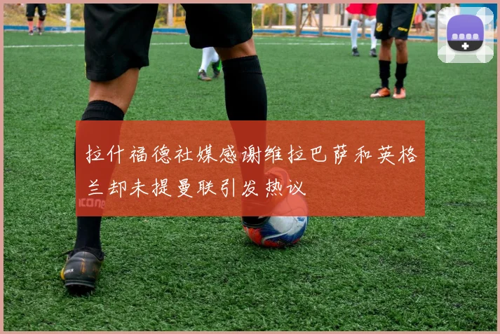 拉什福德社媒感谢维拉巴萨和英格兰却未提曼联引发热议