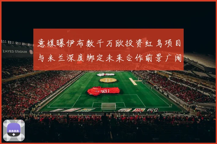意媒曝伊布数千万欧投资红鸟项目与米兰深度绑定未来合作前景广阔