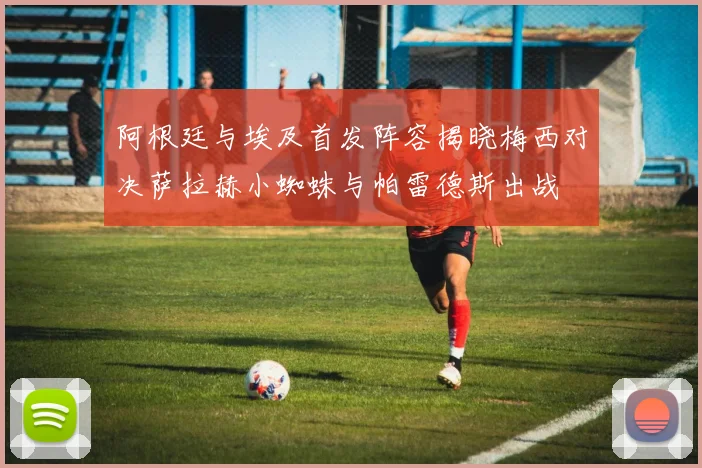 阿根廷与埃及首发阵容揭晓梅西对决萨拉赫小蜘蛛与帕雷德斯出战