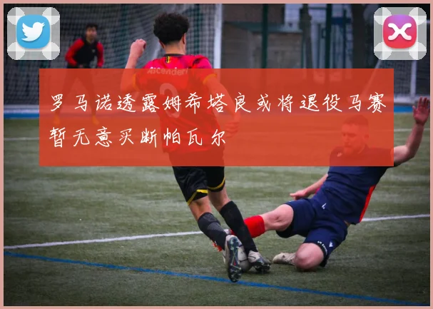 罗马诺透露姆希塔良或将退役马赛暂无意买断帕瓦尔