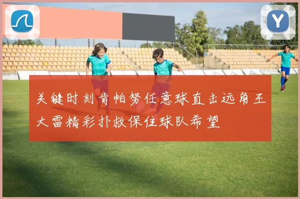 关键时刻肯帕努任意球直击远角王大雷精彩扑救保住球队希望