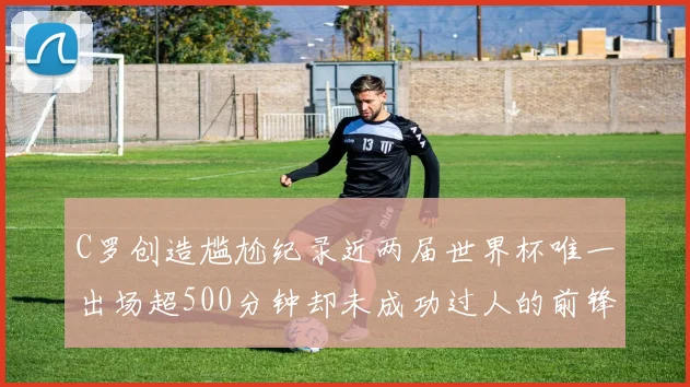 C罗创造尴尬纪录近两届世界杯唯一出场超500分钟却未成功过人的前锋
