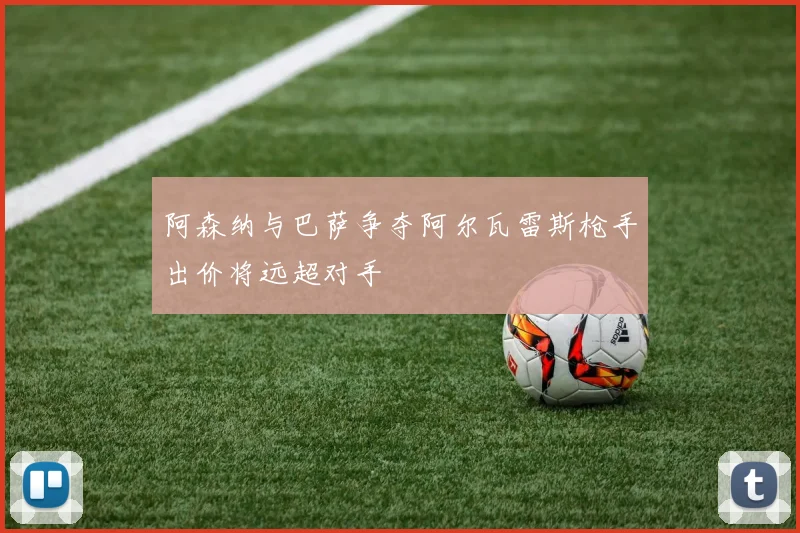 阿森纳与巴萨争夺阿尔瓦雷斯枪手出价将远超对手